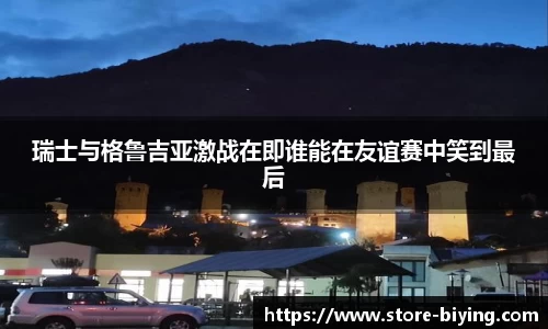 瑞士与格鲁吉亚激战在即谁能在友谊赛中笑到最后